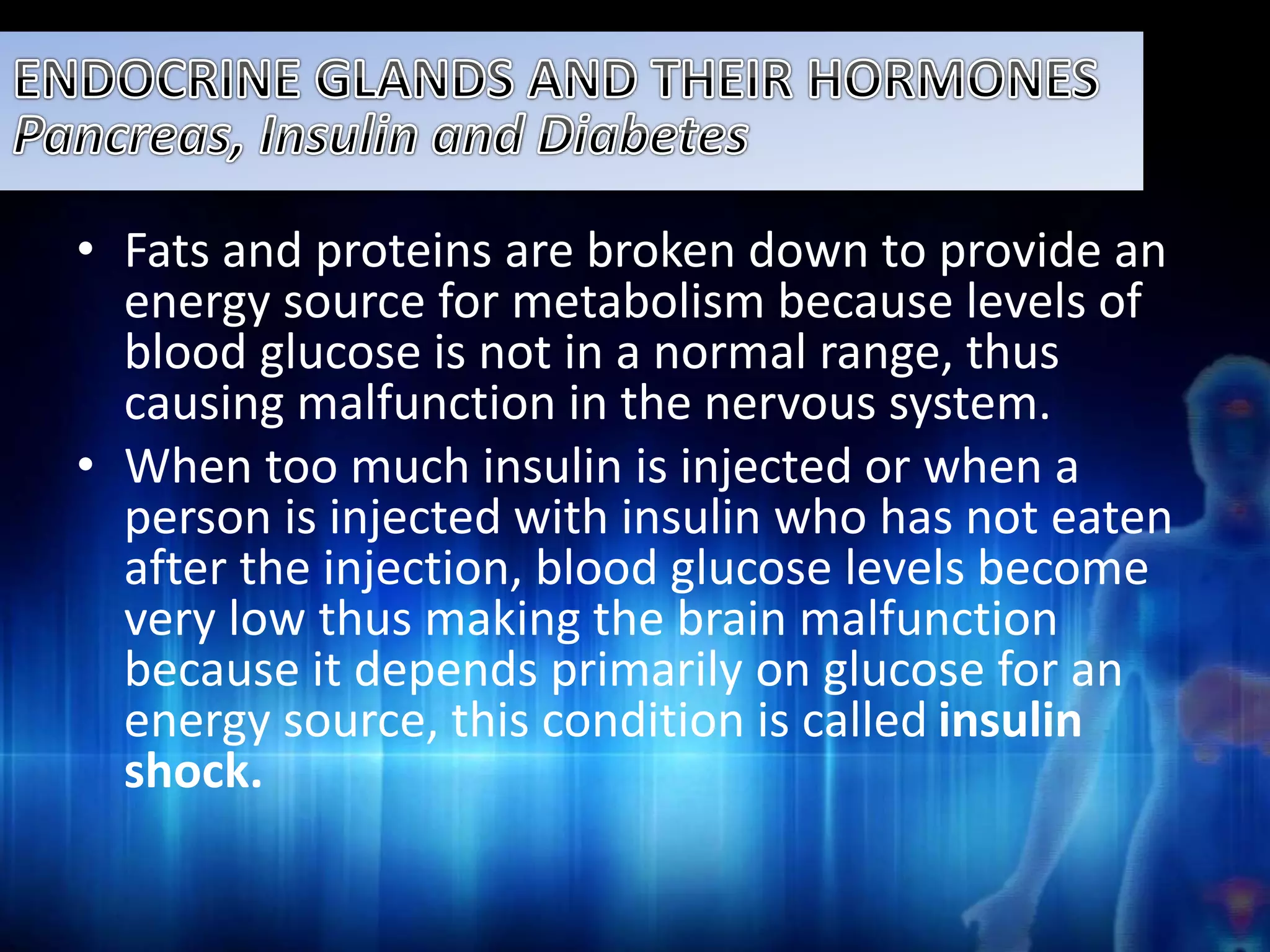 • Fats and proteins are broken down to provide an 
energy source for metabolism because levels of 
blood glucose is not in a normal range, thus 
causing malfunction in the nervous system. 
• When too much insulin is injected or when a 
person is injected with insulin who has not eaten 
after the injection, blood glucose levels become 
very low thus making the brain malfunction 
because it depends primarily on glucose for an 
energy source, this condition is called insulin 
shock. 
 