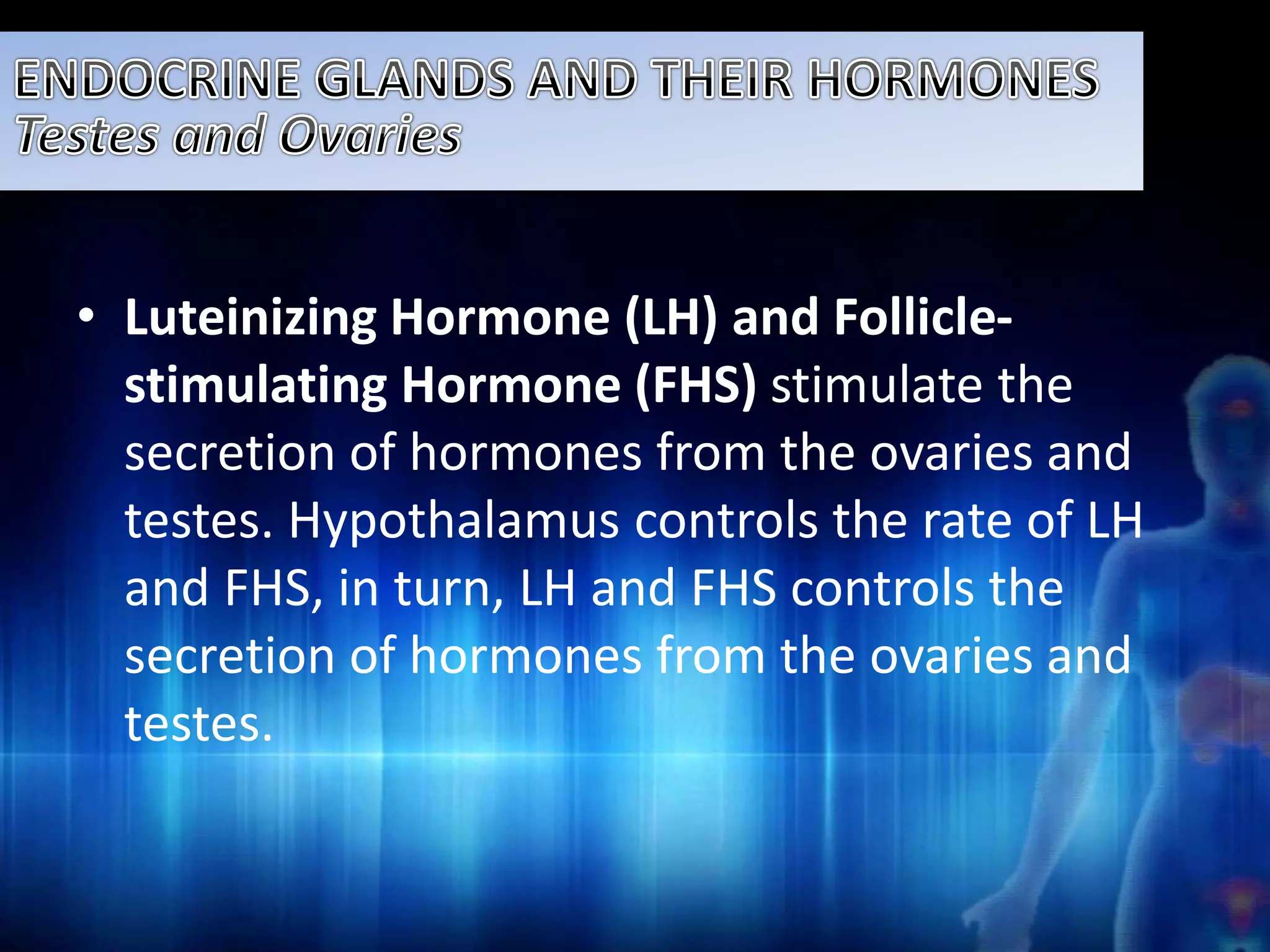 • Luteinizing Hormone (LH) and Follicle-stimulating 
Hormone (FHS) stimulate the 
secretion of hormones from the ovaries and 
testes. Hypothalamus controls the rate of LH 
and FHS, in turn, LH and FHS controls the 
secretion of hormones from the ovaries and 
testes. 
 