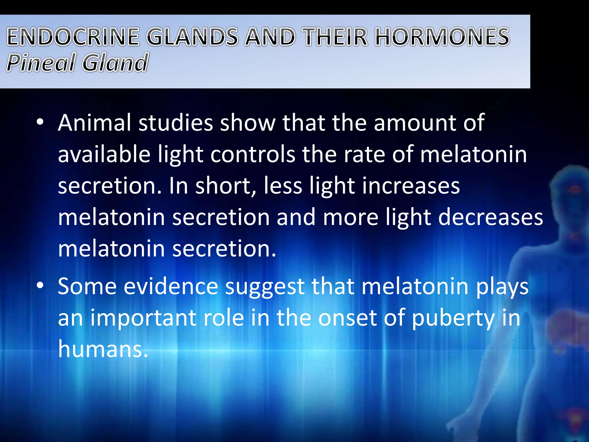 • Animal studies show that the amount of 
available light controls the rate of melatonin 
secretion. In short, less light increases 
melatonin secretion and more light decreases 
melatonin secretion. 
• Some evidence suggest that melatonin plays 
an important role in the onset of puberty in 
humans. 
 