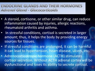 • A steroid, cortisone, or other similar drug, can reduce 
inflammation caused by injuries, allergic reactions, 
rheumatoid arthritis and asthma. 
• In stressful conditions, cortisol is secreted in larger 
amount; thus, it helps the body by providing energy 
sources for tissues. 
• If stressful conditions are prolonged, it can be harmful 
it can lead to hypertension, heart disease, ulcers, etc. 
• Adrenocorticotropic hormone (ACTH) stimulates 
cortisol secretion. Without ACTH adrenal cortex will be 
dysfunctional and loses its ability to secrete cortisol. 
 