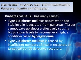Diabetes mellitus – has many causes: 
• Type 1 diabetes mellitus occurs when too 
little insulin is secreted from pancreas. Tissues 
cannot take up glucose effectively causing 
blood sugar levels to become very high, a 
condition called hyperglycemia. 
• Type 2 diabetes mellitus is caused by 
insufficient numbers of insulin receptors on 
target cells or by defective receptors. 
 
