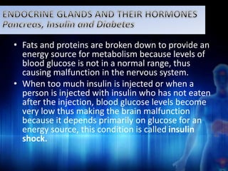 • Fats and proteins are broken down to provide an 
energy source for metabolism because levels of 
blood glucose is not in a normal range, thus 
causing malfunction in the nervous system. 
• When too much insulin is injected or when a 
person is injected with insulin who has not eaten 
after the injection, blood glucose levels become 
very low thus making the brain malfunction 
because it depends primarily on glucose for an 
energy source, this condition is called insulin 
shock. 
 