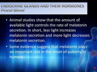 • Animal studies show that the amount of 
available light controls the rate of melatonin 
secretion. In short, less light increases 
melatonin secretion and more light decreases 
melatonin secretion. 
• Some evidence suggest that melatonin plays 
an important role in the onset of puberty in 
humans. 
 