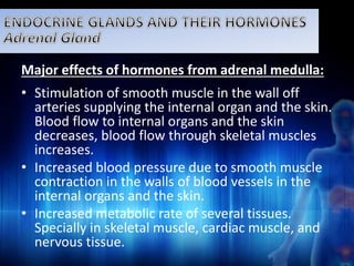 Major effects of hormones from adrenal medulla: 
• Stimulation of smooth muscle in the wall off 
arteries supplying the internal organ and the skin. 
Blood flow to internal organs and the skin 
decreases, blood flow through skeletal muscles 
increases. 
• Increased blood pressure due to smooth muscle 
contraction in the walls of blood vessels in the 
internal organs and the skin. 
• Increased metabolic rate of several tissues. 
Specially in skeletal muscle, cardiac muscle, and 
nervous tissue. 
 