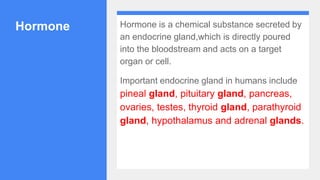 Hormone Hormone is a chemical substance secreted by
an endocrine gland,which is directly poured
into the bloodstream and acts on a target
organ or cell.
Important endocrine gland in humans include
pineal gland, pituitary gland, pancreas,
ovaries, testes, thyroid gland, parathyroid
gland, hypothalamus and adrenal glands.
 