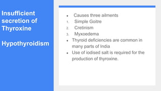 Insufficient
secretion of
Thyroxine
Hypothyroidism
● Causes three ailments
1. Simple Goitre
2. Cretinism
3. Myxoedema
● Thyroid deficiencies are common in
many parts of India
● Use of iodised salt is required for the
production of thyroxine.
 