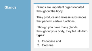 Glands Glands are important organs located
throughout the body.
They produce and release substances
that perform certain functions.
Though you have many glands
throughout your body, they fall into two
types:
1. Endocrine and
2. Exocrine.
 