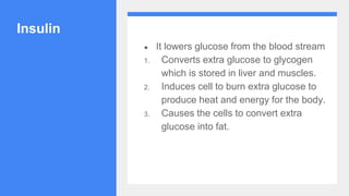 Insulin
● It lowers glucose from the blood stream
1. Converts extra glucose to glycogen
which is stored in liver and muscles.
2. Induces cell to burn extra glucose to
produce heat and energy for the body.
3. Causes the cells to convert extra
glucose into fat.
 