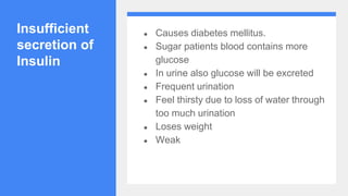 Insufficient
secretion of
Insulin
● Causes diabetes mellitus.
● Sugar patients blood contains more
glucose
● In urine also glucose will be excreted
● Frequent urination
● Feel thirsty due to loss of water through
too much urination
● Loses weight
● Weak
 