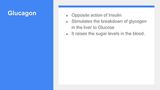 Glucagon ● Opposite action of Insulin
● Stimulates the breakdown of glycogen
in the liver to Glucose
● It raises the sugar levels in the blood.
 