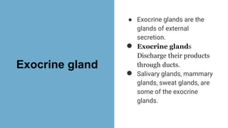 Exocrine gland
● Exocrine glands are the
glands of external
secretion.
● Exocrine glands
Discharge their products
through ducts.
● Salivary glands, mammary
glands, sweat glands, are
some of the exocrine
glands.
 