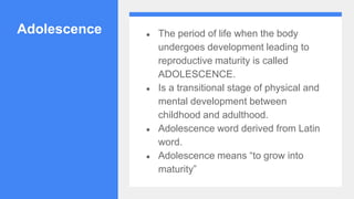 Adolescence ● The period of life when the body
undergoes development leading to
reproductive maturity is called
ADOLESCENCE.
● Is a transitional stage of physical and
mental development between
childhood and adulthood.
● Adolescence word derived from Latin
word.
● Adolescence means “to grow into
maturity”
 