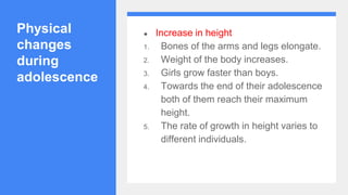 Physical
changes
during
adolescence
● Increase in height
1. Bones of the arms and legs elongate.
2. Weight of the body increases.
3. Girls grow faster than boys.
4. Towards the end of their adolescence
both of them reach their maximum
height.
5. The rate of growth in height varies to
different individuals.
 