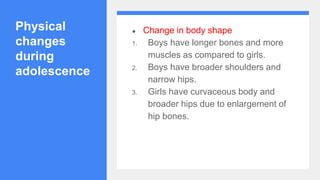 Physical
changes
during
adolescence
● Change in body shape
1. Boys have longer bones and more
muscles as compared to girls.
2. Boys have broader shoulders and
narrow hips.
3. Girls have curvaceous body and
broader hips due to enlargement of
hip bones.
 