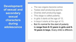 Development
of sexual and
secondary
sexual
characters
during
adolescence
● The sex organs become active
● Testes start producing sperms
● Ovaries start producing eggs.
● This stage is called puberty.
● In girls it starts at the age of 12.
● In boys it starts at the age of 13.
● But it’s normal for the start of puberty
to range from 8-13 years in girls and 9-
14 years in boys. Every child is different.
 