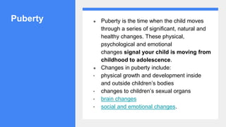Puberty ● Puberty is the time when the child moves
through a series of significant, natural and
healthy changes. These physical,
psychological and emotional
changes signal your child is moving from
childhood to adolescence.
● Changes in puberty include:
• physical growth and development inside
and outside children’s bodies
• changes to children’s sexual organs
• brain changes
• social and emotional changes.
 