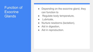 Function of
Exocrine
Glands
● Depending on the exocrine gland, they
can function to
● Regulate body temperature,
● Lubricate,
● Nurture newborns (lactation),
● Aid in digestion,
● Aid in reproduction.
 