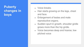 Puberty
changes in
boys
● Voice breaks
● Hair starts growing on the legs, chest
and face.
● Enlargement of testes and male
reproductive organs.
● Sudden spurt in growth, shoulder girdle
grows more than the hip girdle.
● Voice becomes deep and hoarse, low
pitched voice
 
