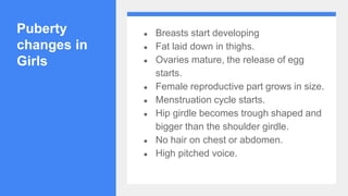 Puberty
changes in
Girls
● Breasts start developing
● Fat laid down in thighs.
● Ovaries mature, the release of egg
starts.
● Female reproductive part grows in size.
● Menstruation cycle starts.
● Hip girdle becomes trough shaped and
bigger than the shoulder girdle.
● No hair on chest or abdomen.
● High pitched voice.
 