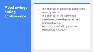 Mood swings
during
adolescence
● The changes that occur at puberty are
perfectly normal
● The changes in the hormones
sometimes cause depression and
emotional swing.
● You can consult with parents or
counsellors in school.
 