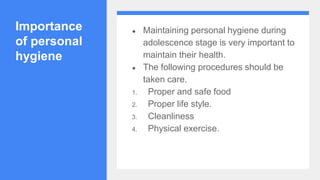 Importance
of personal
hygiene
● Maintaining personal hygiene during
adolescence stage is very important to
maintain their health.
● The following procedures should be
taken care.
1. Proper and safe food
2. Proper life style.
3. Cleanliness
4. Physical exercise.
 