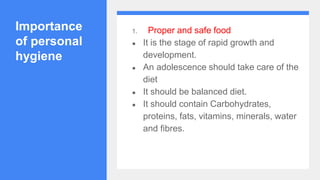 Importance
of personal
hygiene
1. Proper and safe food
● It is the stage of rapid growth and
development.
● An adolescence should take care of the
diet
● It should be balanced diet.
● It should contain Carbohydrates,
proteins, fats, vitamins, minerals, water
and fibres.
 