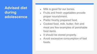 Advised diet
during
adolescence
● Milk is good for our bones.
● Fruits and fresh vegetables provide
proper nourishment.
● Prefer freshly prepared food.
● Cooked food, milk, butter, fish and
meat are few examples of perishable
food items.
● It should be stored properly.
● Avoid excessive consumption of fast
foods.
 