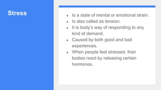 Stress ● Is a state of mental or emotional strain.
● Is also called as tension.
● It is body’s way of responding to any
kind of demand.
● Caused by both good and bad
experiences.
● When people feel stressed, their
bodies react by releasing certain
hormones.
 
