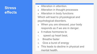 Stress
effects
● Alteration in attention.
● Alteration in thought processes
● Alteration in body functions
Which will lead to physiological and
psychological disorders.
● When you are stressed, your body
responds as if we are in danger.
● It makes hormones to
1. speed up heart beat,
2. Breathe faster
3. Give a burst of energy
● This leads to decline in physical and
mental health.
 
