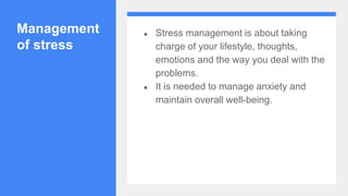 Management
of stress
● Stress management is about taking
charge of your lifestyle, thoughts,
emotions and the way you deal with the
problems.
● It is needed to manage anxiety and
maintain overall well-being.
 