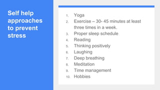 Self help
approaches
to prevent
stress
1. Yoga
2. Exercise – 30- 45 minutes at least
three times in a week.
3. Proper sleep schedule
4. Reading
5. Thinking positively
6. Laughing
7. Deep breathing
8. Meditation
9. Time management
10. Hobbies
 