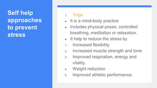 Self help
approaches
to prevent
stress
1. Yoga
● It is a mind-body practice
● Includes physical poses, controlled
breathing, meditation or relaxation.
● It help to reduce the stress by
1. Increased flexibility
2. Increased muscle strength and tone
3. Improved respiration, energy and
vitality.
4. Weight reduction
5. Improved athletic performance.
 