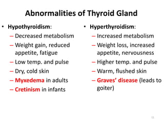 11
Abnormalities of Thyroid Gland
• Hypothyroidism:
– Decreased metabolism
– Weight gain, reduced
appetite, fatigue
– Low temp. and pulse
– Dry, cold skin
– Myxedema in adults
– Cretinism in infants
• Hyperthyroidism:
– Increased metabolism
– Weight loss, increased
appetite, nervousness
– Higher temp. and pulse
– Warm, flushed skin
– Graves’ disease (leads to
goiter)
 