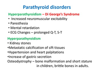 Parathyroid disorders
Hyperparathyroidism – Di George’s Syndrome
• Increased neuromuscular excitability
• Paresthesia
• Mental retardation
• ECG Changes – prolonged Q-T, S-T
Hyperparathyroidism
• Kidney stones
•Metastatic calcification of sift tissues
•Hypertension and heart palpitations
•Increase of gastric secretion
Osteodystrophy – bone malformation and short stature
in children, brittle bones in adults.
 