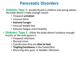 • Diabetes Type 1- Usually found in children and young adults;
the body doesn’t make enough insulin
• Frequent urination
• Unusual thirst
• Extreme hunger
• Unusual weight loss
• Extreme fatigue and Irritability
• Diabetes- Type 2 - Either the body doesn’t produce enough
insulin, or the cells ignore it.
• Frequent infections
• Blurred vision
• Cuts/bruises that are slow to heal
• Tingling/numbness in the hands/feet
• Recurring skin, gum, or bladder infections
Pancreatic Disorders
 