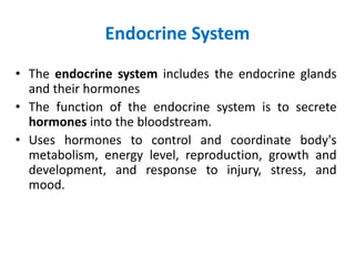 Endocrine System
• The endocrine system includes the endocrine glands
and their hormones
• The function of the endocrine system is to secrete
hormones into the bloodstream.
• Uses hormones to control and coordinate body's
metabolism, energy level, reproduction, growth and
development, and response to injury, stress, and
mood.
 
