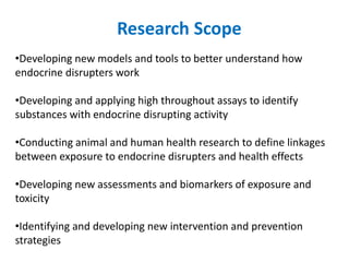 Research Scope
•Developing new models and tools to better understand how
endocrine disrupters work
•Developing and applying high throughout assays to identify
substances with endocrine disrupting activity
•Conducting animal and human health research to define linkages
between exposure to endocrine disrupters and health effects
•Developing new assessments and biomarkers of exposure and
toxicity
•Identifying and developing new intervention and prevention
strategies
 