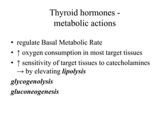 Thyroid hormones -
               metabolic actions

• regulate Basal Metabolic Rate
• ↑ oxygen consumption in most target tissues
• ↑ sensitivity of target tissues to catecholamines
  → by elevating lipolysis
glycogenolysis
gluconeogenesis
 