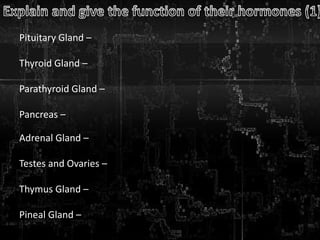Pituitary Gland –
Thyroid Gland –
Parathyroid Gland –
Pancreas –
Adrenal Gland –
Testes and Ovaries –
Thymus Gland –
Pineal Gland –
 