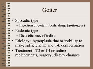 Goiter
• Sporadic type
– Ingestion of certain foods, drugs (goitrogens)
• Endemic type
– Diet deficiency of iodine
• Etiology: hyperplasia due to inability to
make sufficient T3 and T4, compensation
• Treatment: T3 or T4 or iodine
replacements, surgery, dietary changes
 