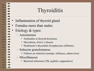 Thyroiditis
• Inflammation of thyroid gland
• Females more than males
• Etiology & types:
– Autoimmune
• Antibodies to thyroid hormones
• Myxedema, Grave’s disease
• Hashimoto’s thyroiditis (lymphocytes infiltrate)
– Subacute granulomatous
• Follows an infection (mumps, influence, adenovirus)
– Miscellaneous
• Bacterial infections (TB, syphilis, suppurative)
 