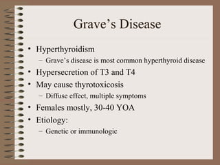 Grave’s Disease
• Hyperthyroidism
– Grave’s disease is most common hyperthyroid disease
• Hypersecretion of T3 and T4
• May cause thyrotoxicosis
– Diffuse effect, multiple symptoms
• Females mostly, 30-40 YOA
• Etiology:
– Genetic or immunologic
 