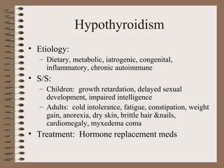 Hypothyroidism
• Etiology:
– Dietary, metabolic, iatrogenic, congenital,
inflammatory, chronic autoimmune
• S/S:
– Children: growth retardation, delayed sexual
development, impaired intelligence
– Adults: cold intolerance, fatigue, constipation, weight
gain, anorexia, dry skin, brittle hair &nails,
cardiomegaly, myxedema coma
• Treatment: Hormone replacement meds
 
