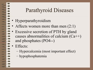 Parathyroid Diseases
• Hyperparathyroidism
• Affects women more than men (2:1)
• Excessive secretion of PTH by gland
causes abnormalities of calcium (Ca++)
and phosphates (PO4--)
• Effects:
– Hypercalcemia (most important effect)
– hypophosphatemia
 