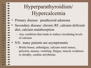 Hyperparathyroidism/
Hypercalcemia
• Primary disease: parathyroid adenoma
• Secondary disease: chronic RF, calcium deficient
diet, calcium malabsorption
– Any condition that tends to reduce circulating levels
of calcium
• S/S: many patients are asymptomatic
– Brittle bones, arthralgias, calcium renal stones,
polyuria, nausea, vomiting, fatigue, muscle weakness
or atrophy, cardiac arrythmias
 
