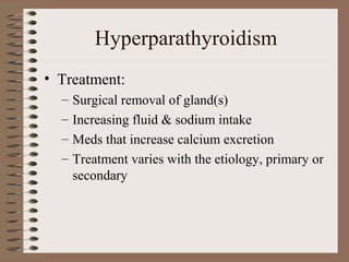 Hyperparathyroidism
• Treatment:
– Surgical removal of gland(s)
– Increasing fluid & sodium intake
– Meds that increase calcium excretion
– Treatment varies with the etiology, primary or
secondary
 