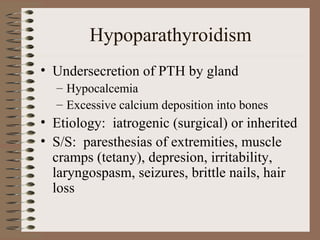 Hypoparathyroidism
• Undersecretion of PTH by gland
– Hypocalcemia
– Excessive calcium deposition into bones
• Etiology: iatrogenic (surgical) or inherited
• S/S: paresthesias of extremities, muscle
cramps (tetany), depresion, irritability,
laryngospasm, seizures, brittle nails, hair
loss
 