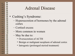 Adrenal Disease
• Cushing’s Syndrome:
– Hypersecretion of hormones by the adrenal
cortex
– Cortisol excess
– More common in women
– May be due to:
• Oversecretion of ACTH
• Benign or malignant neoplasm of adrenal cortex
• Iatrogenic (prolonged steriod treatment)
 