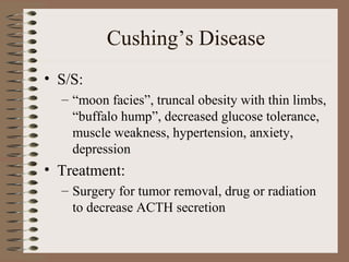 Cushing’s Disease
• S/S:
– “moon facies”, truncal obesity with thin limbs,
“buffalo hump”, decreased glucose tolerance,
muscle weakness, hypertension, anxiety,
depression
• Treatment:
– Surgery for tumor removal, drug or radiation
to decrease ACTH secretion
 