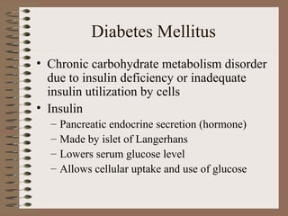 Diabetes Mellitus
• Chronic carbohydrate metabolism disorder
due to insulin deficiency or inadequate
insulin utilization by cells
• Insulin
– Pancreatic endocrine secretion (hormone)
– Made by islet of Langerhans
– Lowers serum glucose level
– Allows cellular uptake and use of glucose
 